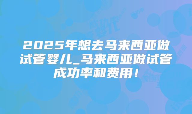 2025年想去马来西亚做试管婴儿_马来西亚做试管成功率和费用！