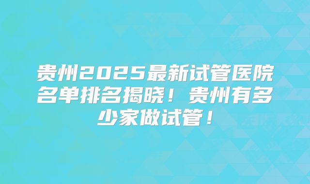 贵州2025最新试管医院名单排名揭晓！贵州有多少家做试管！