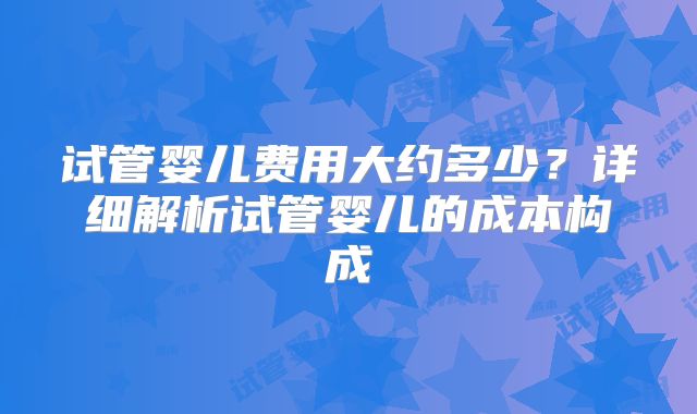 试管婴儿费用大约多少？详细解析试管婴儿的成本构成