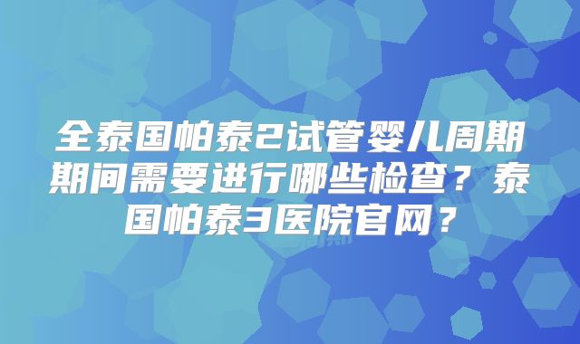 全泰国帕泰2试管婴儿周期期间需要进行哪些检查?泰国帕泰3医院官网?