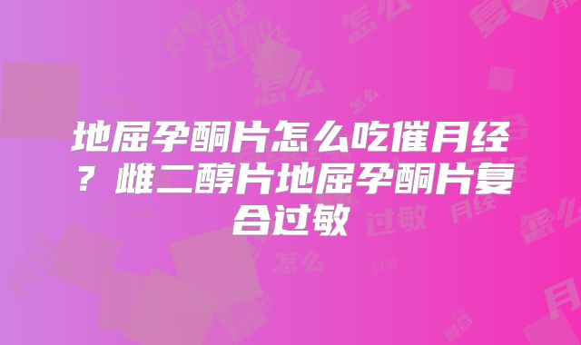 地屈孕酮片怎么吃催月经？雌二醇片地屈孕酮片复合过敏