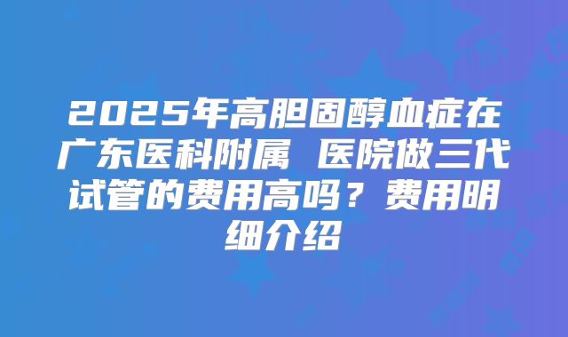 2025年高胆固醇血症在广东医科附属 医院做三代试管的费用高吗？费用明细介绍