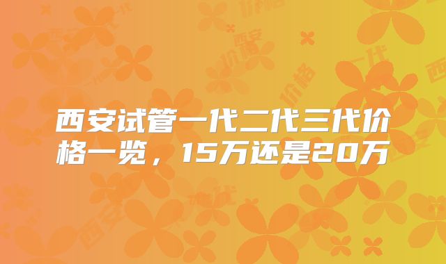 西安试管一代二代三代价格一览，15万还是20万