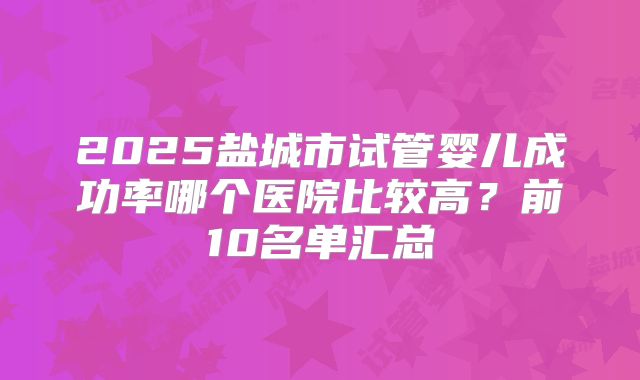 2025盐城市试管婴儿成功率哪个医院比较高？前10名单汇总