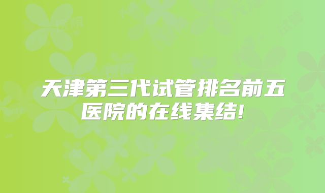 天津第三代试管排名前五医院的在线集结!