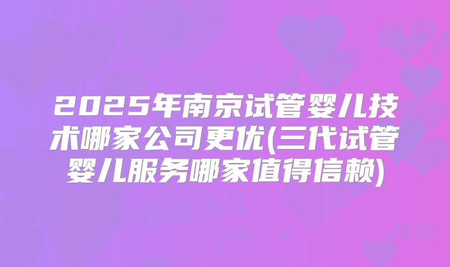 2025年南京试管婴儿技术哪家公司更优(三代试管婴儿服务哪家值得信赖)