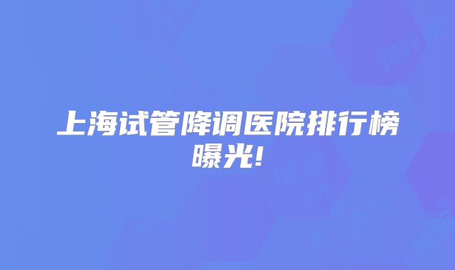 上海试管降调医院排行榜曝光!