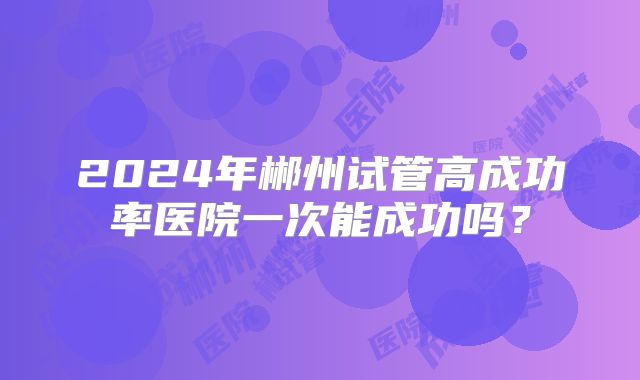 2024年郴州试管高成功率医院一次能成功吗？