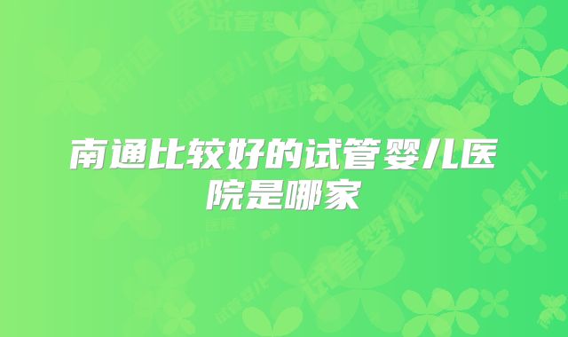 南通比较好的试管婴儿医院是哪家