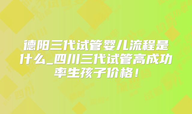 德阳三代试管婴儿流程是什么_四川三代试管高成功率生孩子价格！