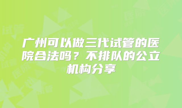 广州可以做三代试管的医院合法吗？不排队的公立机构分享