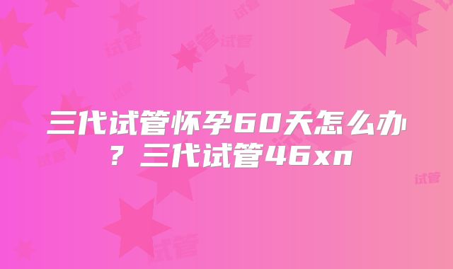 三代试管怀孕60天怎么办？三代试管46xn