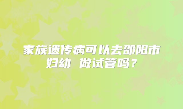 家族遗传病可以去邵阳市妇幼 做试管吗?