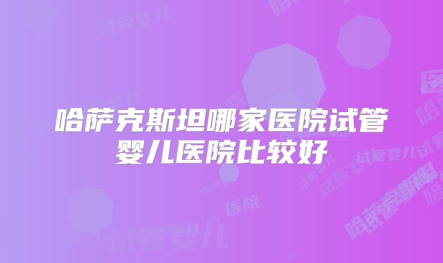 哈萨克斯坦哪家医院试管婴儿医院比较好