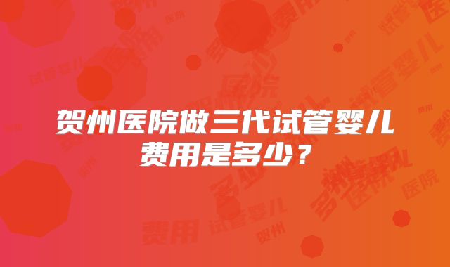 贺州医院做三代试管婴儿费用是多少?