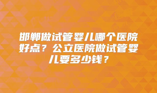 邯郸做试管婴儿哪个医院好点?公立医院做试管婴儿要多少钱?