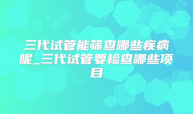 三代试管能筛查哪些疾病呢_三代试管要检查哪些项目