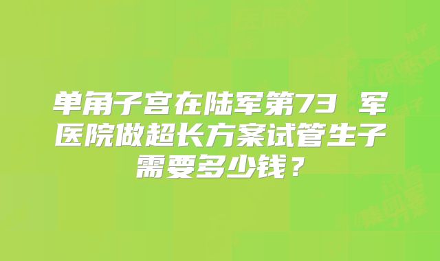 单角子宫在陆军第73 军医院做超长方案试管生子需要多少钱?