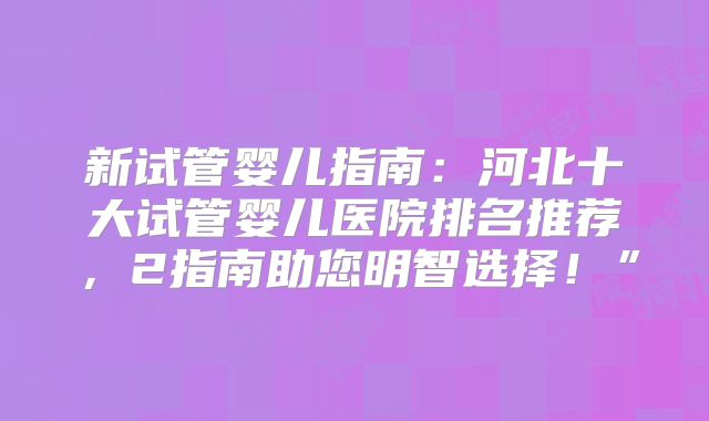 新试管婴儿指南：河北十大试管婴儿医院排名推荐，2指南助您明智选择！”
