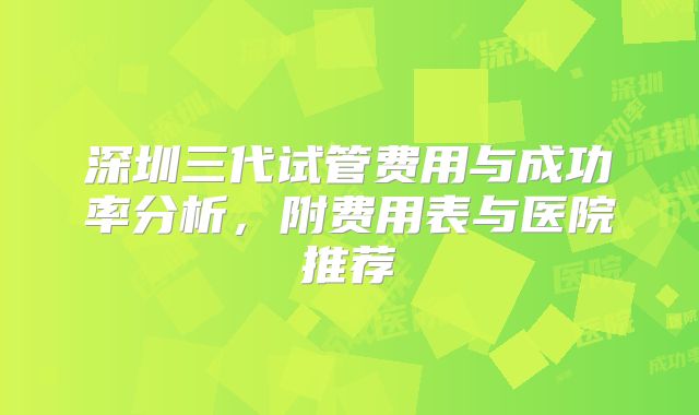 深圳三代试管费用与成功率分析，附费用表与医院推荐