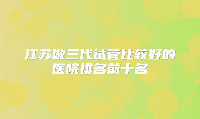 江苏做三代试管比较好的医院排名前十名