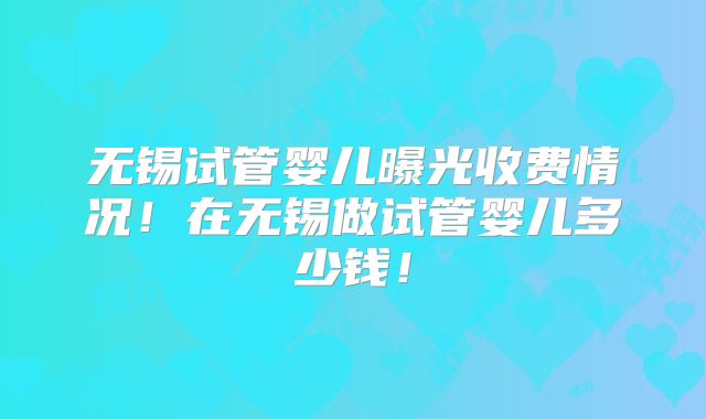 无锡试管婴儿曝光收费情况!在无锡做试管婴儿多少钱!