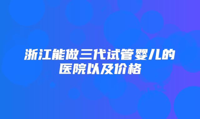 浙江能做三代试管婴儿的医院以及价格