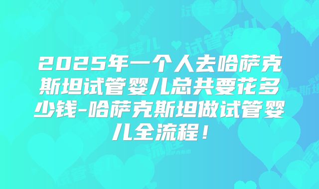 2025年一个人去哈萨克斯坦试管婴儿总共要花多少钱-哈萨克斯坦做试管婴儿全流程!