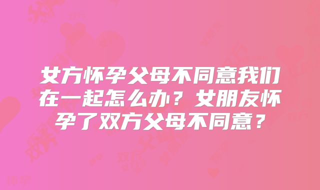女方怀孕父母不同意我们在一起怎么办?女朋友怀孕了双方父母不同意?