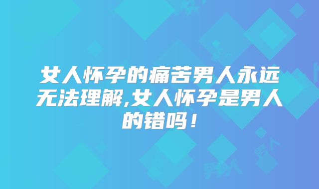女人怀孕的痛苦男人永远无法理解,女人怀孕是男人的错吗！