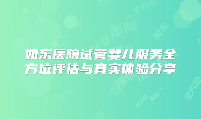 如东医院试管婴儿服务全方位评估与真实体验分享