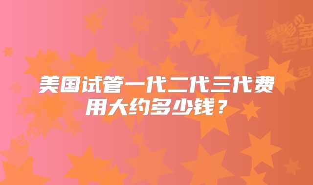 美国试管一代二代三代费用大约多少钱?