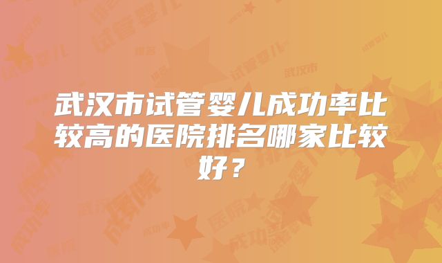 武汉市试管婴儿成功率比较高的医院排名哪家比较好？
