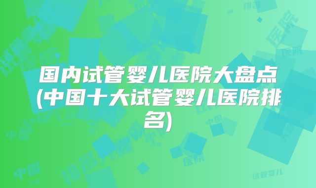 国内试管婴儿医院大盘点(中国十大试管婴儿医院排名)