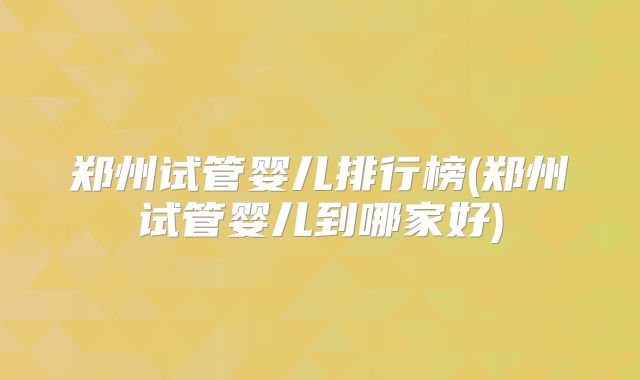 郑州试管婴儿排行榜(郑州试管婴儿到哪家好)