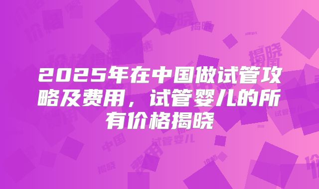 2025年在中国做试管攻略及费用，试管婴儿的所有价格揭晓