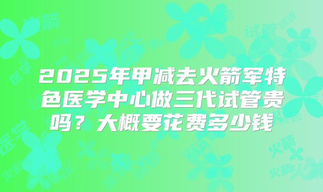 2025年甲减去火箭军特色医学中心做三代试管贵吗?大概要花费多少钱