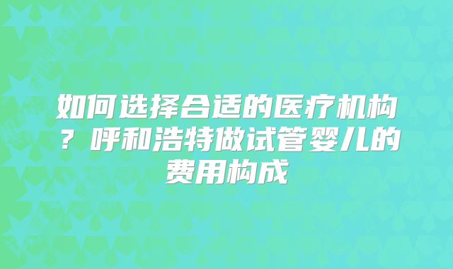 如何选择合适的医疗机构？呼和浩特做试管婴儿的费用构成