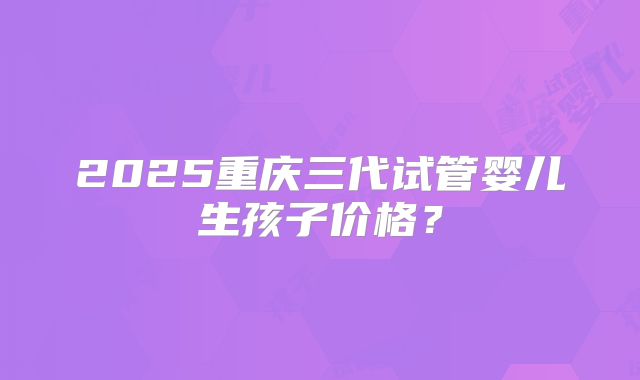 2025重庆三代试管婴儿生孩子价格?