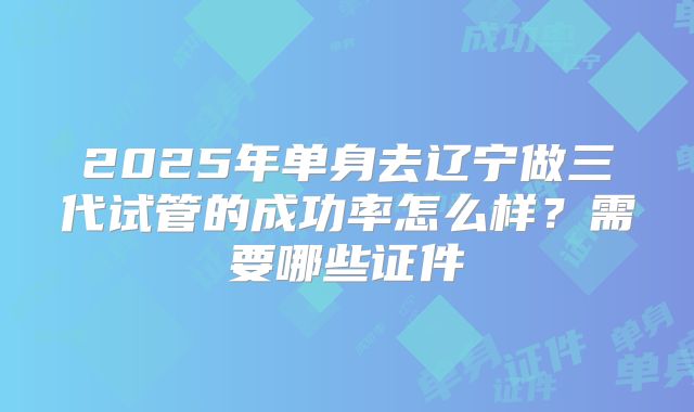 2025年单身去辽宁做三代试管的成功率怎么样?需要哪些证件