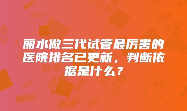 丽水做三代试管最厉害的医院排名已更新，判断依据是什么？