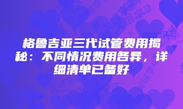 格鲁吉亚三代试管费用揭秘：不同情况费用各异，详细清单已备好