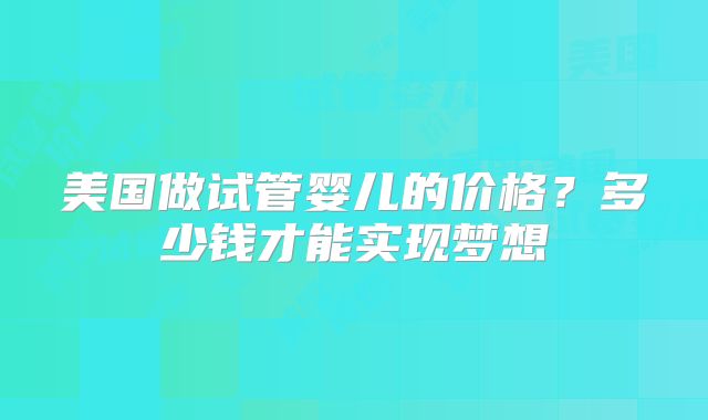 美国做试管婴儿的价格？多少钱才能实现梦想