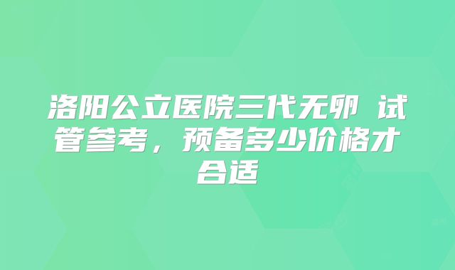 洛阳公立医院三代无卵�试管参考，预备多少价格才合适