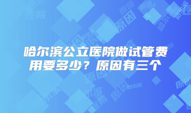 哈尔滨公立医院做试管费用要多少？原因有三个