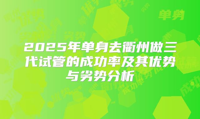 2025年单身去衢州做三代试管的成功率及其优势与劣势分析