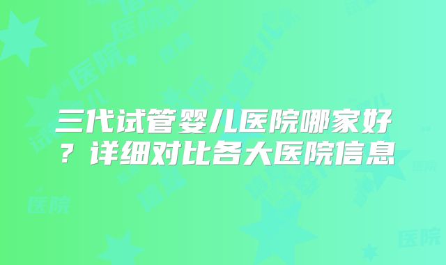 三代试管婴儿医院哪家好？详细对比各大医院信息