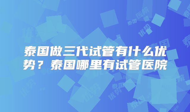 泰国做三代试管有什么优势？泰国哪里有试管医院