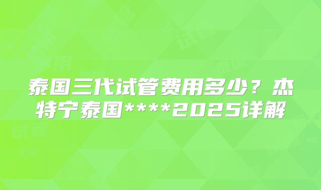 泰国三代试管费用多少？杰特宁泰国****2025详解
