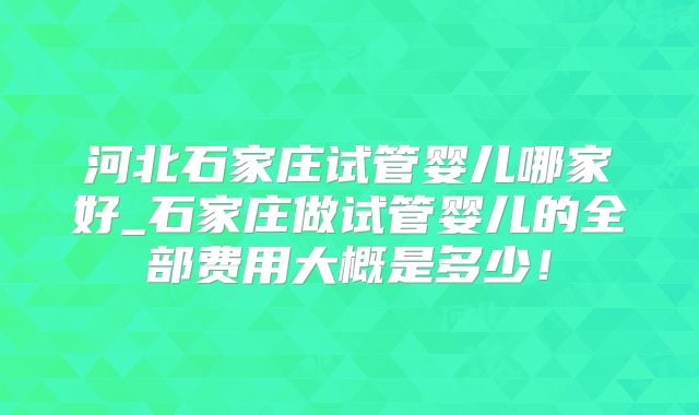 河北石家庄试管婴儿哪家好_石家庄做试管婴儿的全部费用大概是多少!